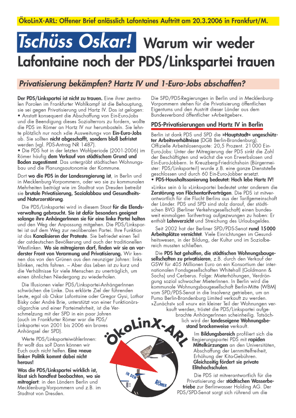 ÖkoLinX-ARL: Offener Brief anlässlich Lafontaines Auftritt am 20.3.2006 in Frankfurt/M.
Tschüss Oskar!
Warum wir weder Lafontaine noch der PDS/Linkspartei trauen
Privatisierung bekämpfen? Hartz IV und 1-Euro-Jobs abschaffen?
Der PDS/Linkspartei ist nicht zu trauen. Eine ihrer zentralen Parolen im Frankfurter Wahlkampf ist die Behauptung, sie sei gegen Privatisierung und Hartz IV. Das ist gelogen:
 Anstatt konsequent die Abschaffung von Ein-Euro-Jobs und die Beendigung dieses Sozialterrors zu fordern, wollte die PDS im Römer an Hartz IV nur herumbasteln. Sie lehnte plötzlich nur noch »die Ausweitung« von Ein-Euro-Jobs ab. Sie sollten nicht abgeschafft, sondern bloß befristet werden (vgl. PDS-Antrag NR 1487).
 Die PDS hat in der letzten Wahlperiode (2001-2006) im Römer häufig dem Verkauf von städtischem Grund und Boden zugestimmt. Das untergräbt städtischen Wohnungsbau und die Planungsautonomie der Kommune.